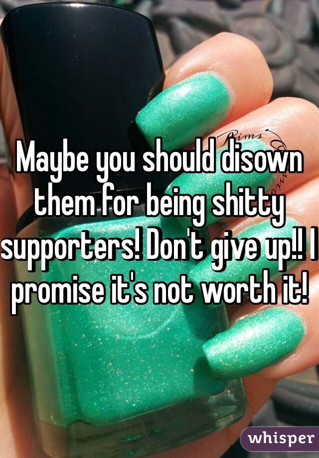 Maybe you should disown them for being shitty supporters! Don't give up!! I promise it's not worth it! 