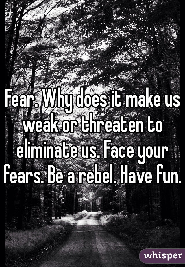 Fear. Why does it make us weak or threaten to eliminate us. Face your fears. Be a rebel. Have fun.