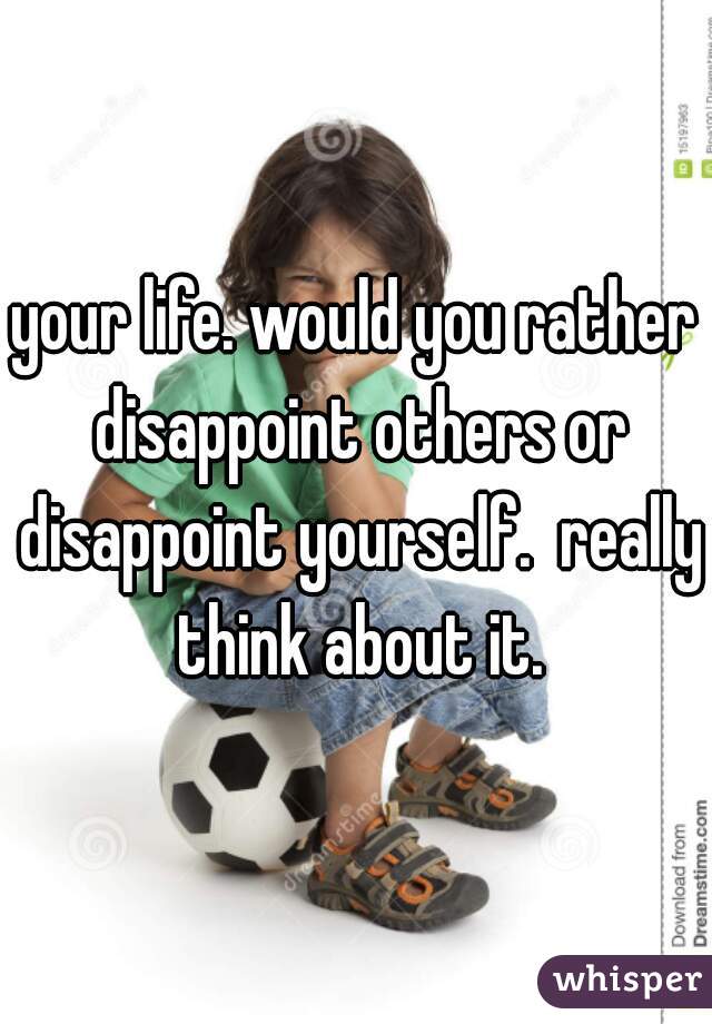 your life. would you rather disappoint others or disappoint yourself.  really think about it.