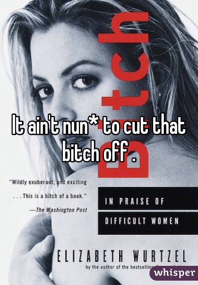 It ain't nun* to cut that bitch off . 