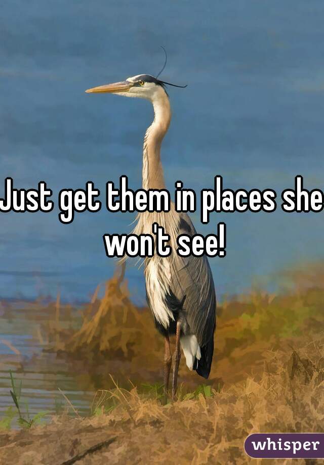 Just get them in places she won't see!