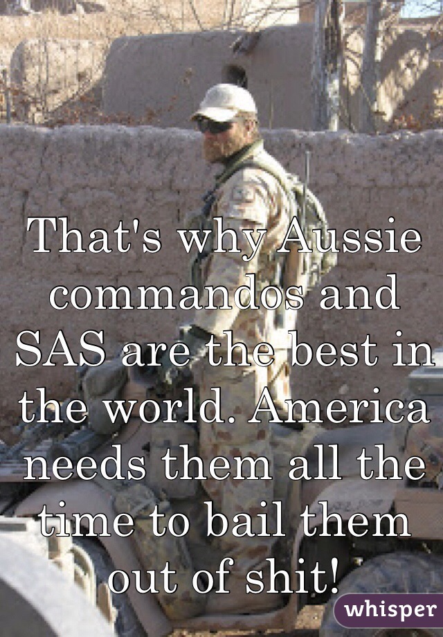 That's why Aussie commandos and SAS are the best in the world. America needs them all the time to bail them out of shit!