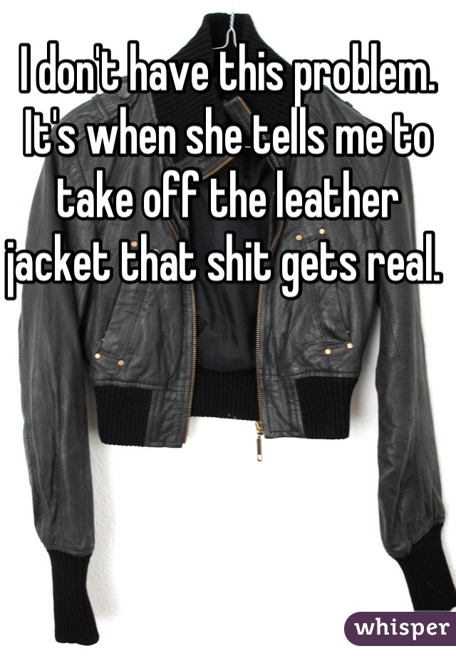 I don't have this problem. It's when she tells me to take off the leather jacket that shit gets real. 