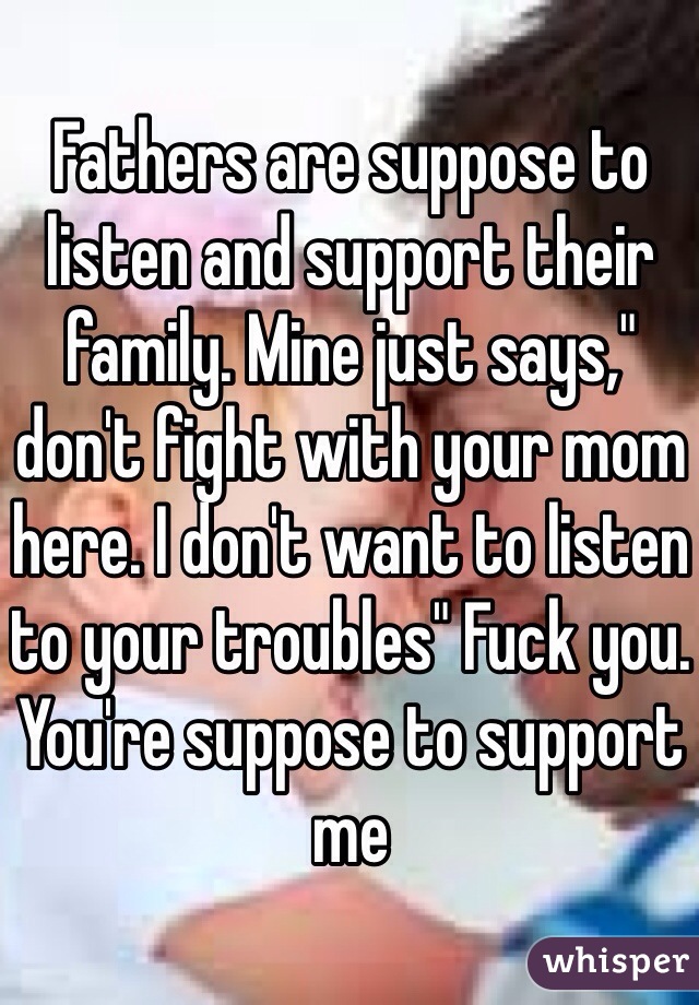 Fathers are suppose to listen and support their family. Mine just says," don't fight with your mom here. I don't want to listen to your troubles" Fuck you. You're suppose to support me