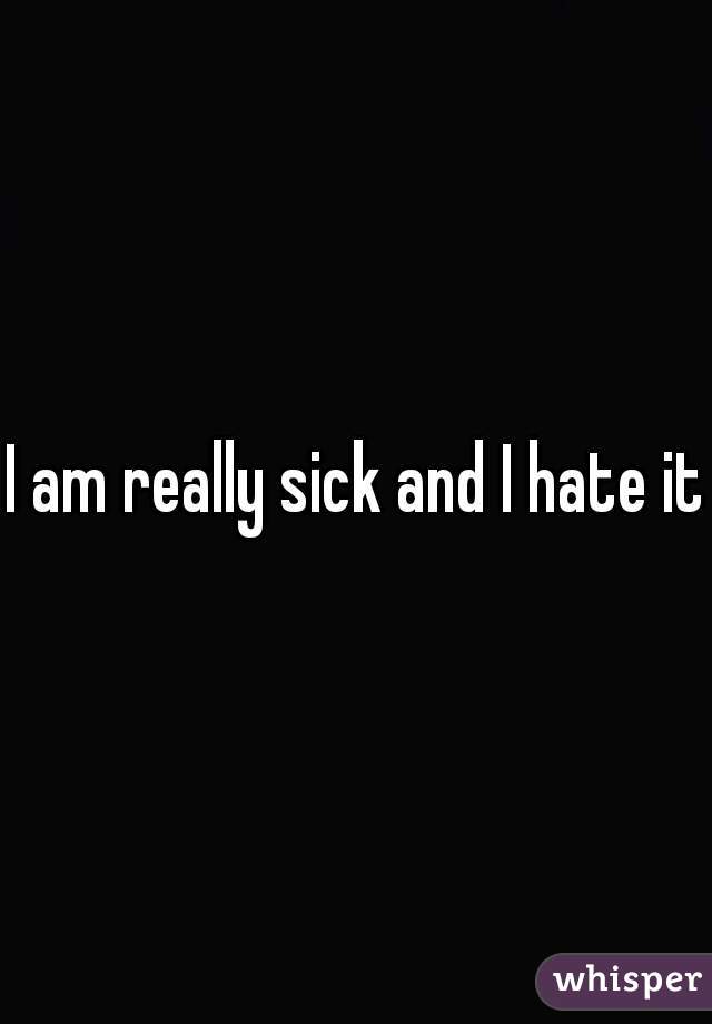 I am really sick and I hate it 