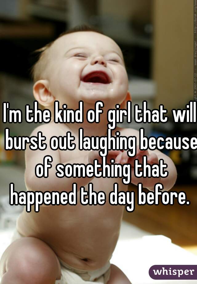 I'm the kind of girl that will burst out laughing because of something that happened the day before. 