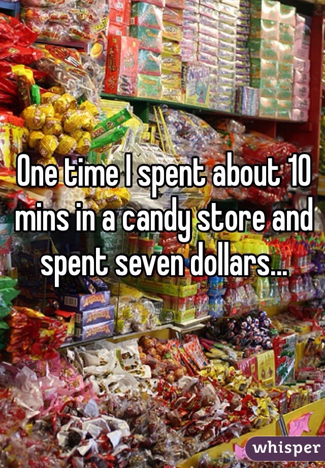 One time I spent about 10 mins in a candy store and spent seven dollars...