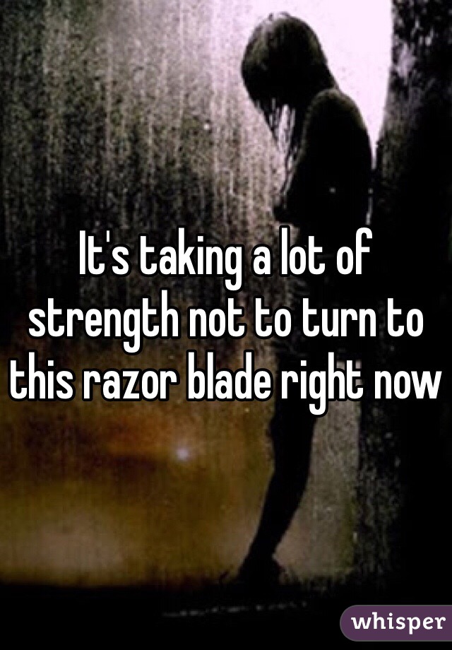 It's taking a lot of strength not to turn to this razor blade right now