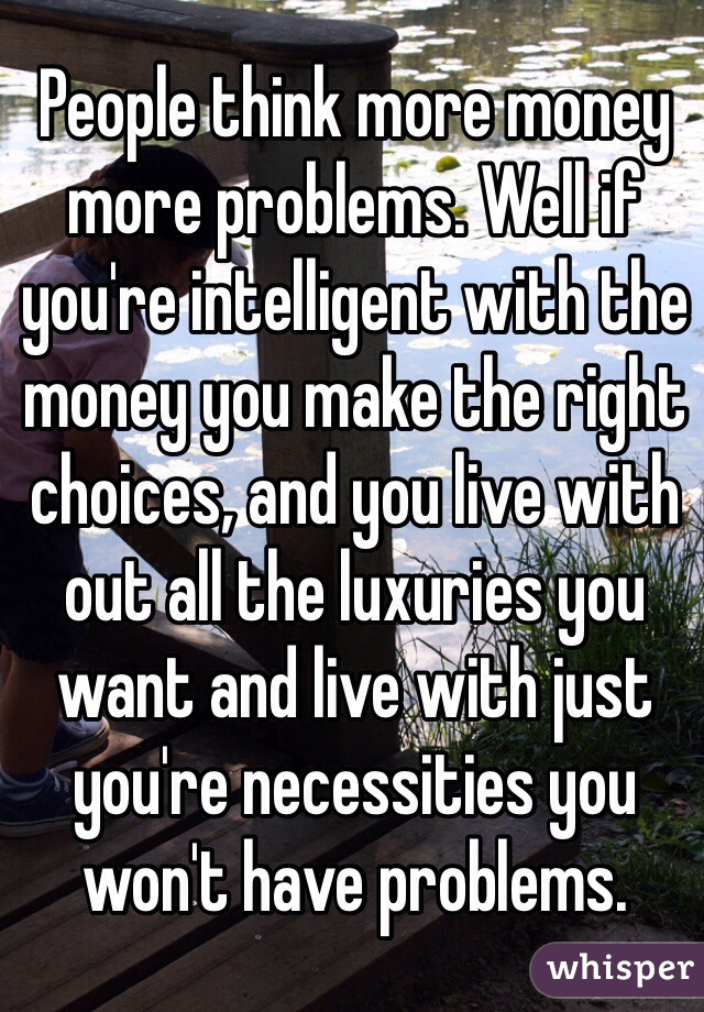 People think more money more problems. Well if you're intelligent with the money you make the right choices, and you live with out all the luxuries you want and live with just you're necessities you won't have problems.