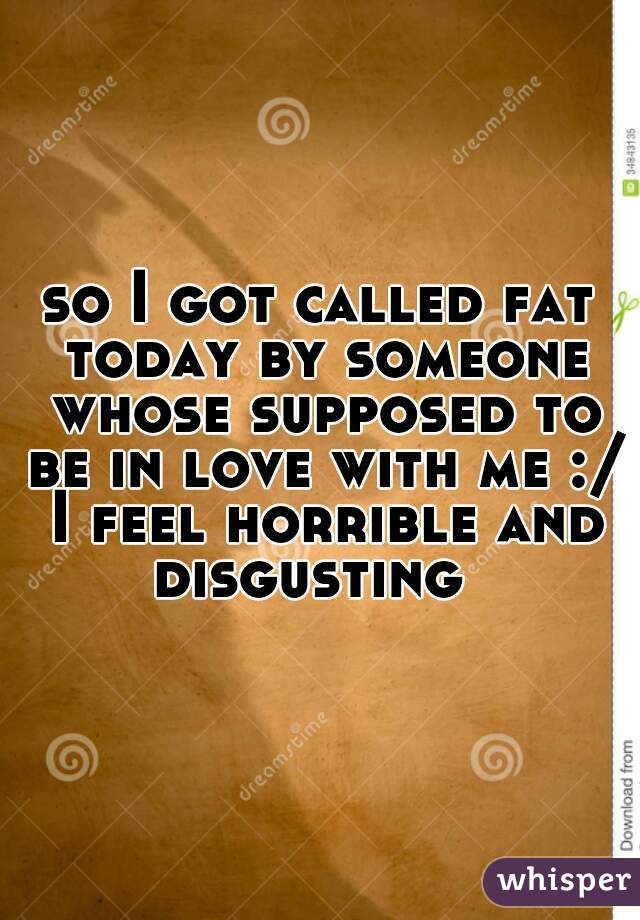 so I got called fat today by someone whose supposed to be in love with me :/ I feel horrible and disgusting  