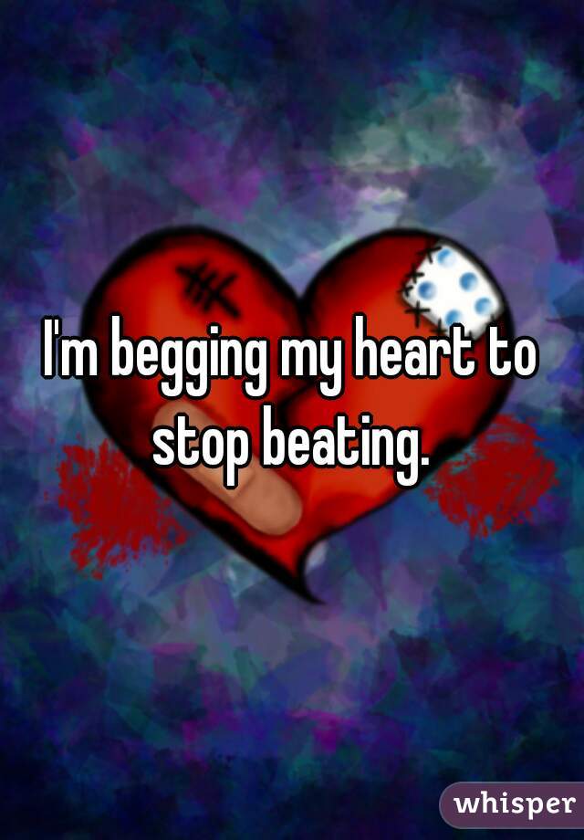 I'm begging my heart to stop beating. 