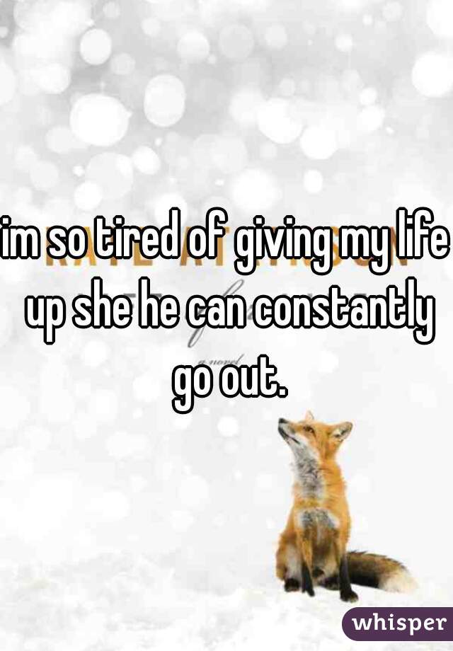 im so tired of giving my life up she he can constantly go out.