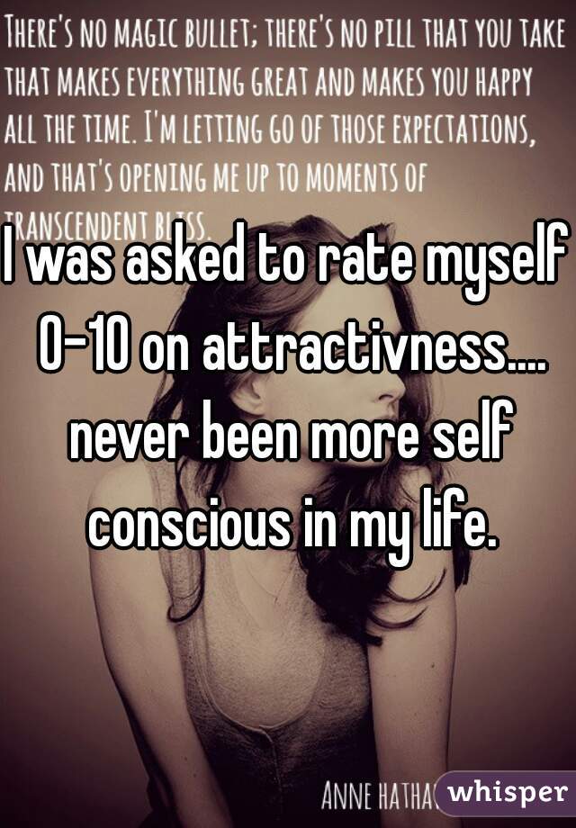 I was asked to rate myself 0-10 on attractivness.... never been more self conscious in my life.