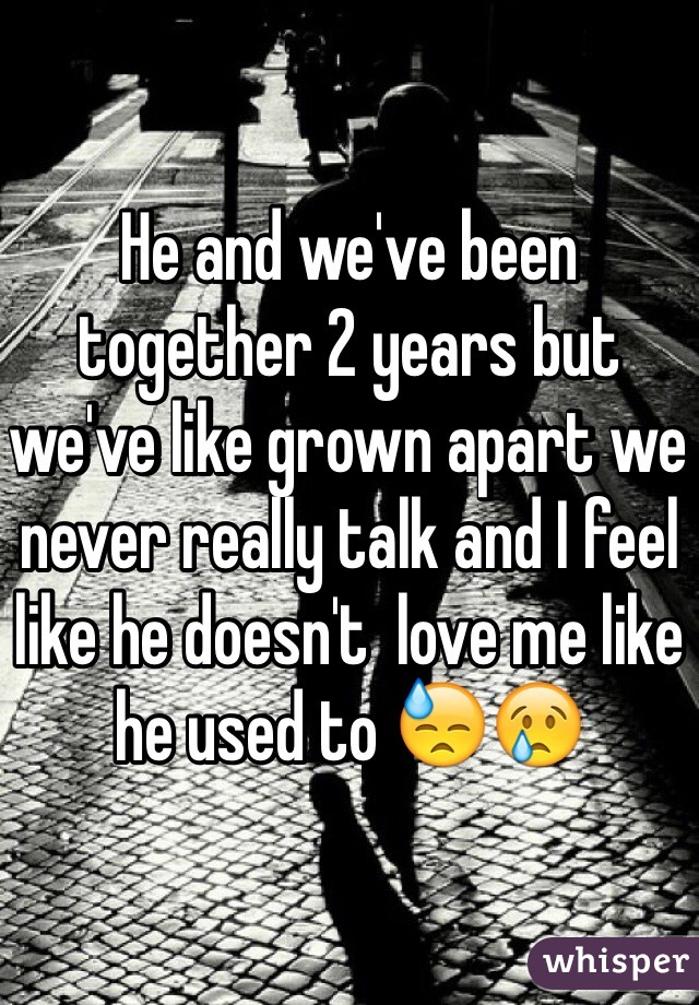 He and we've been together 2 years but we've like grown apart we never really talk and I feel like he doesn't  love me like he used to 😓😢