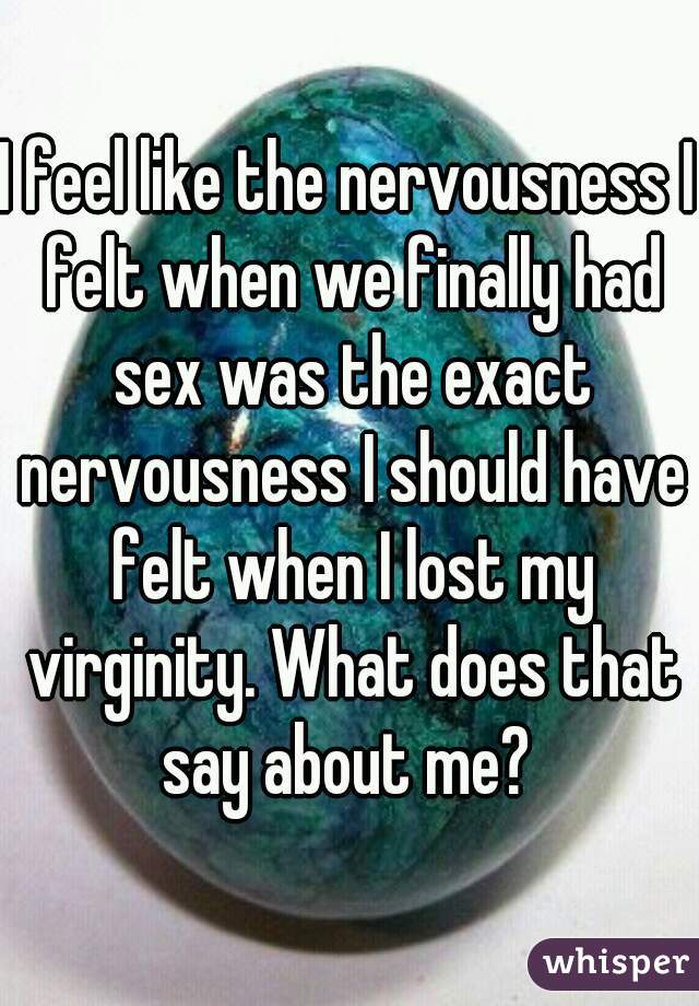 I feel like the nervousness I felt when we finally had sex was the exact nervousness I should have felt when I lost my virginity. What does that say about me? 