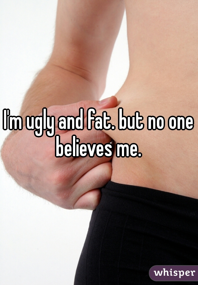 I'm ugly and fat. but no one believes me. 