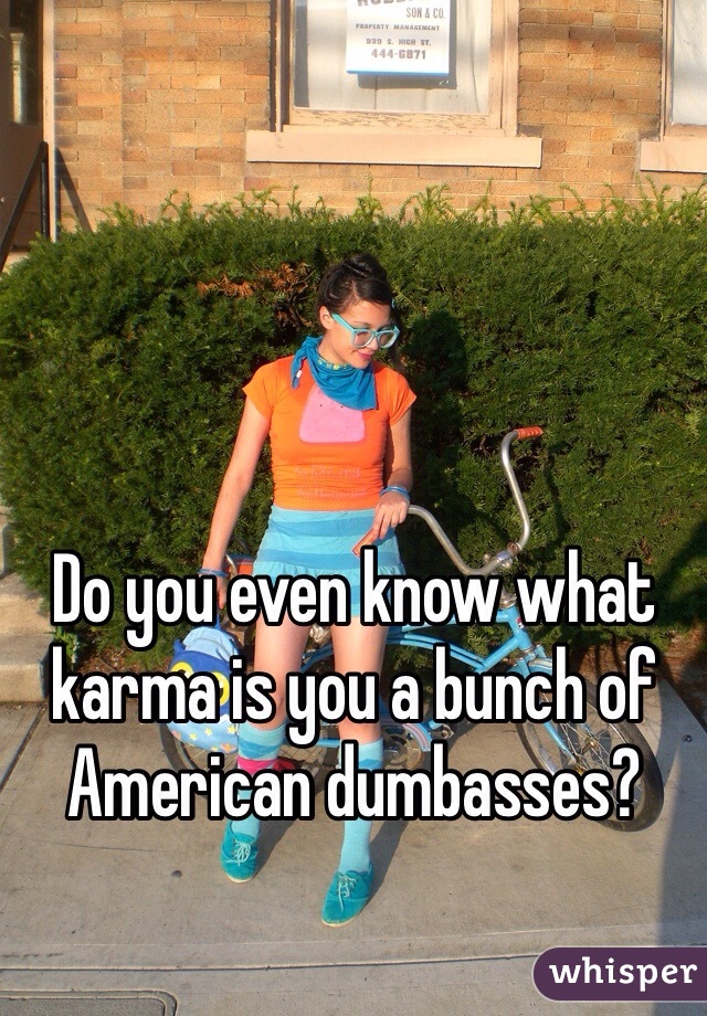 Do you even know what karma is you a bunch of American dumbasses?