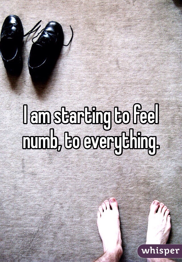 I am starting to feel numb, to everything. 