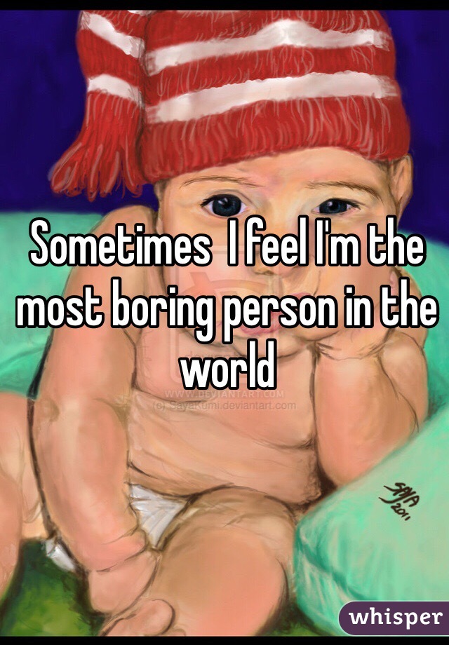 Sometimes  I feel I'm the most boring person in the world 