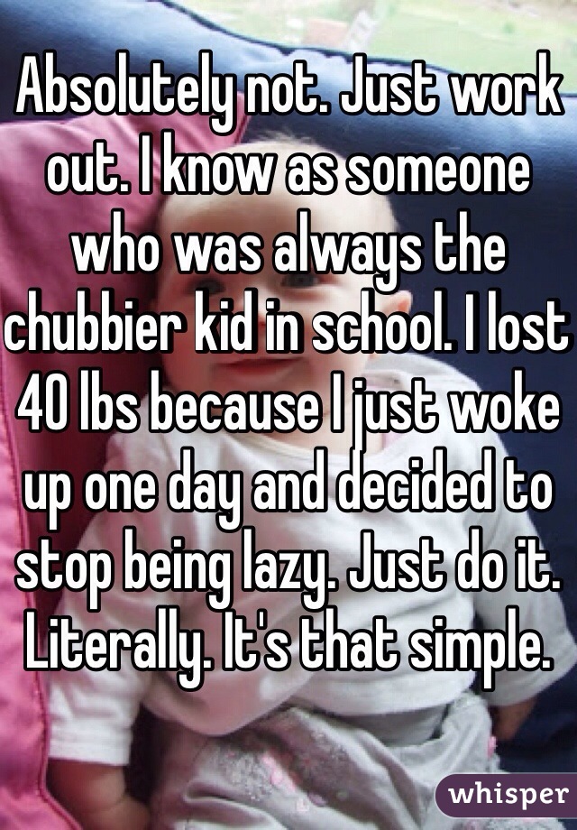 Absolutely not. Just work out. I know as someone who was always the chubbier kid in school. I lost 40 lbs because I just woke up one day and decided to stop being lazy. Just do it. Literally. It's that simple. 