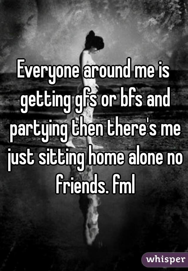 Everyone around me is getting gfs or bfs and partying then there's me just sitting home alone no friends. fml