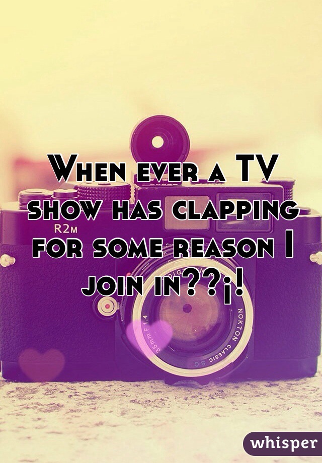 When ever a TV show has clapping for some reason I join in??¡!