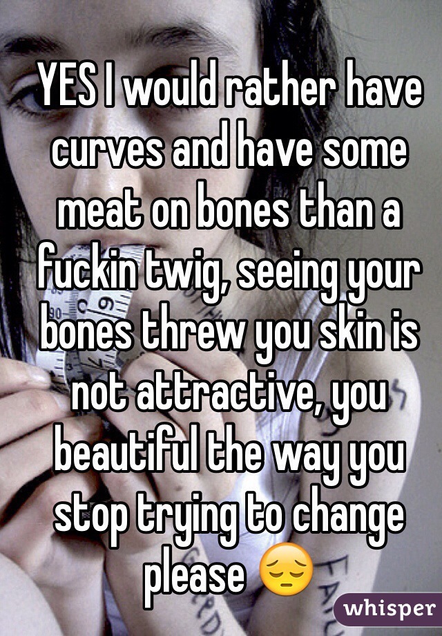 YES I would rather have curves and have some meat on bones than a fuckin twig, seeing your bones threw you skin is not attractive, you beautiful the way you stop trying to change please 😔