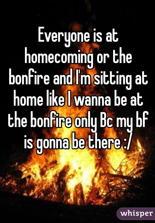 Everyone is at homecoming or the bonfire and I'm sitting at home like I wanna be at the bonfire only Bc my bf is gonna be there :/