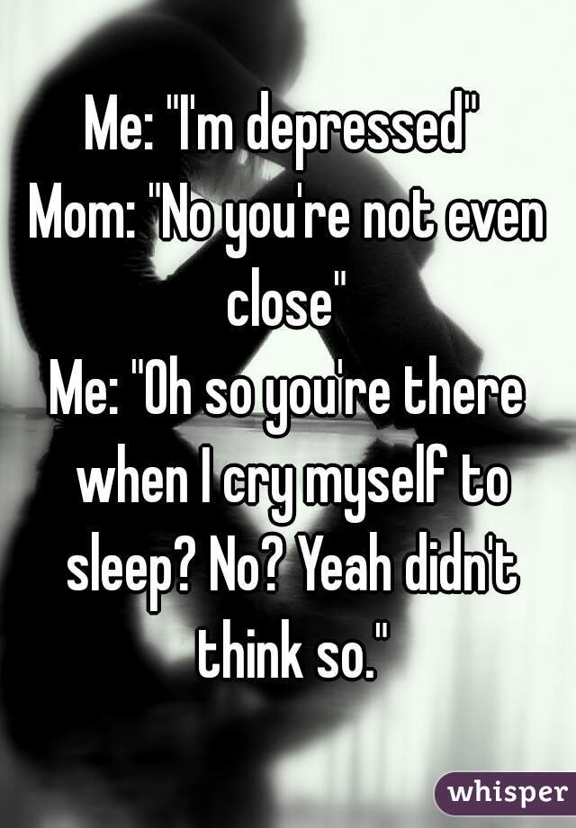 Me: "I'm depressed" 
Mom: "No you're not even close" 
Me: "Oh so you're there when I cry myself to sleep? No? Yeah didn't think so."