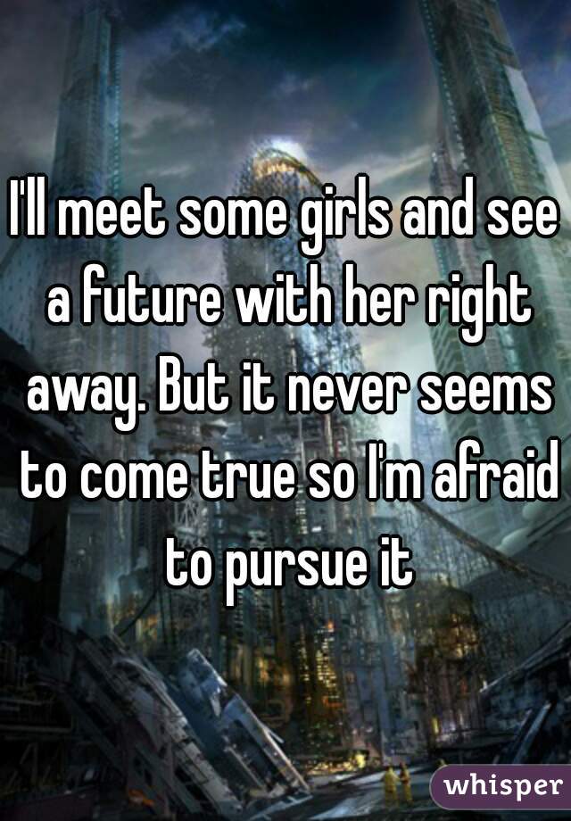 I'll meet some girls and see a future with her right away. But it never seems to come true so I'm afraid to pursue it