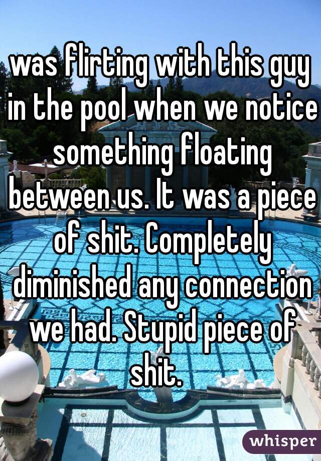 was flirting with this guy in the pool when we notice something floating between us. It was a piece of shit. Completely diminished any connection we had. Stupid piece of shit.  