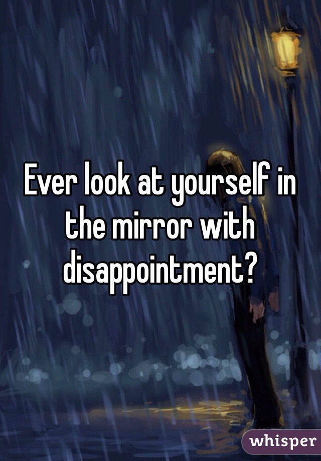 Ever look at yourself in the mirror with disappointment?