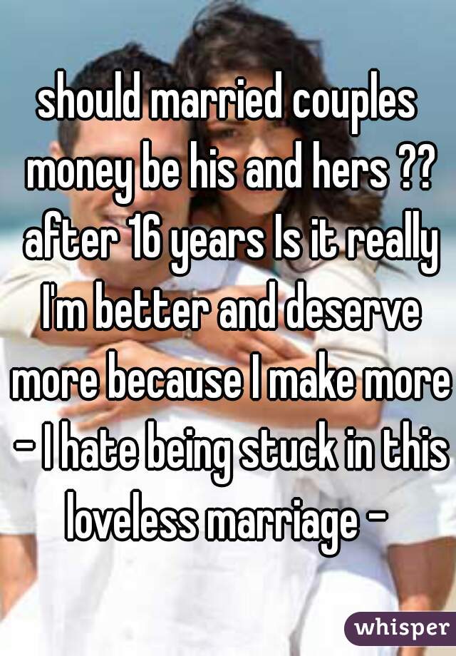 should married couples money be his and hers ?? after 16 years Is it really I'm better and deserve more because I make more - I hate being stuck in this loveless marriage - 