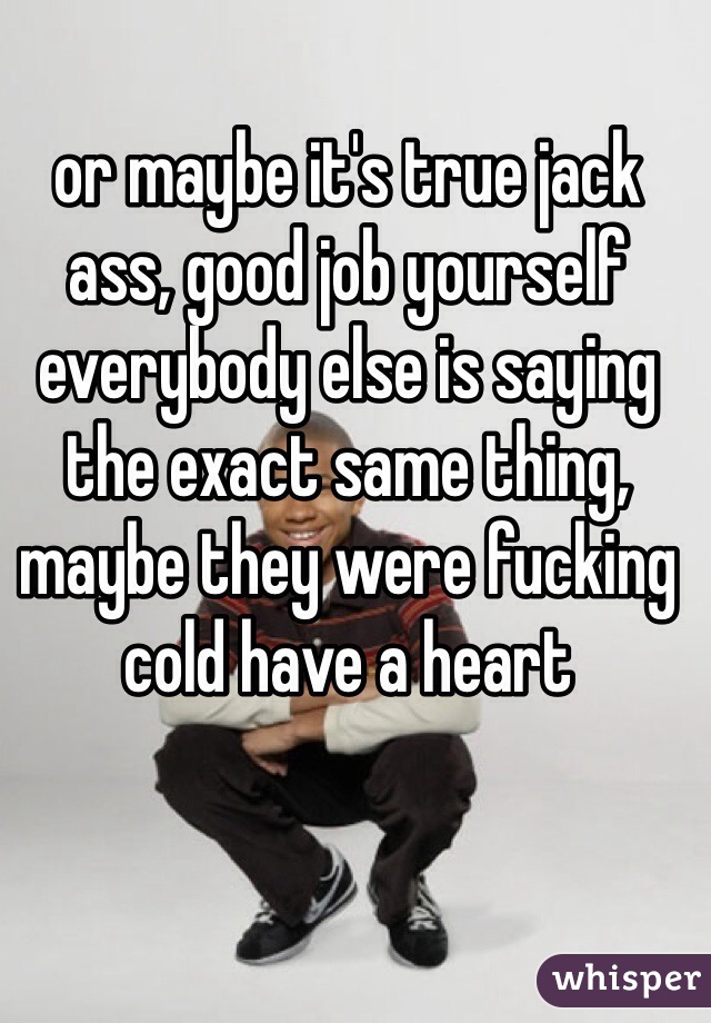 or maybe it's true jack ass, good job yourself everybody else is saying the exact same thing, maybe they were fucking cold have a heart