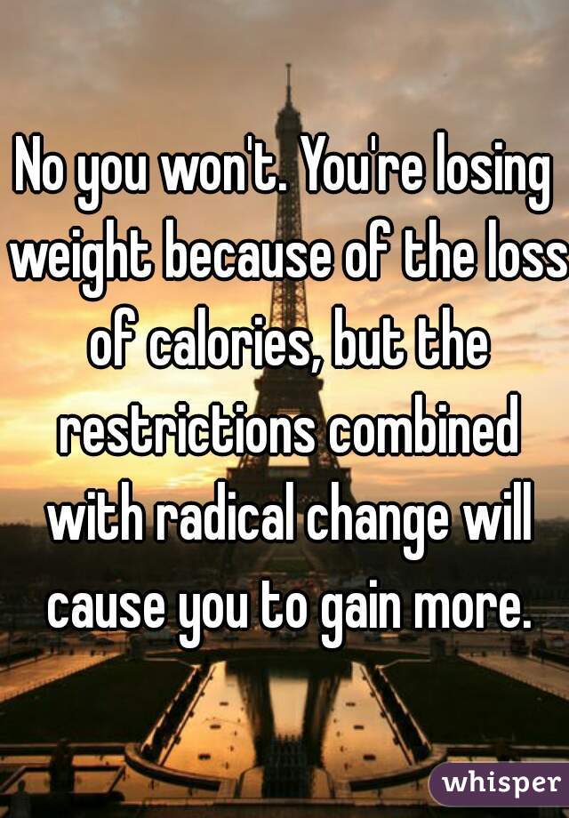 No you won't. You're losing weight because of the loss of calories, but the restrictions combined with radical change will cause you to gain more.