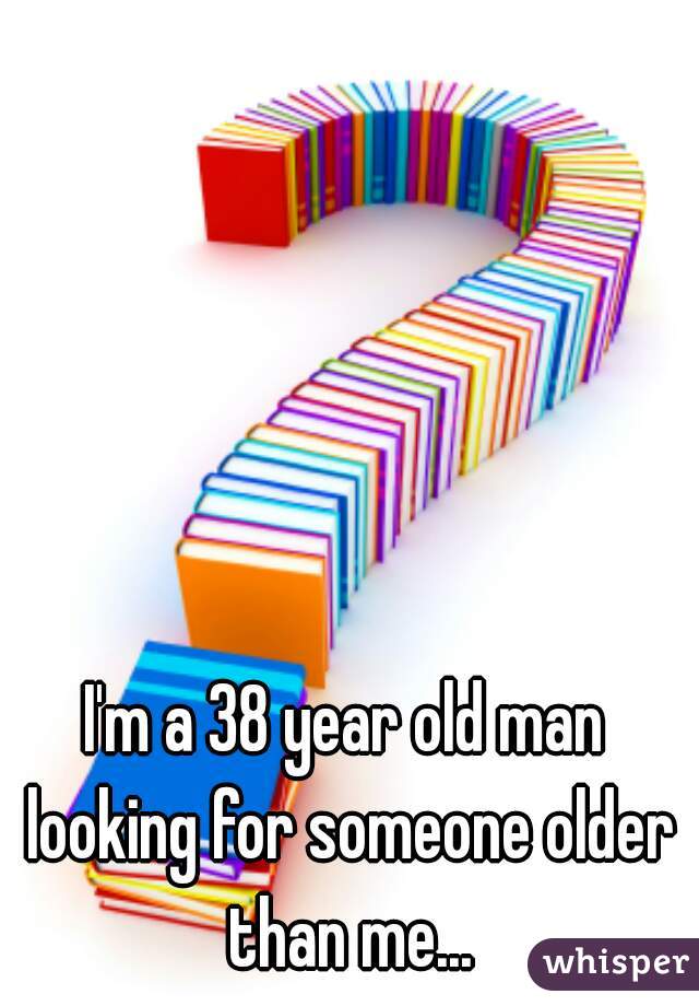 I'm a 38 year old man looking for someone older than me...