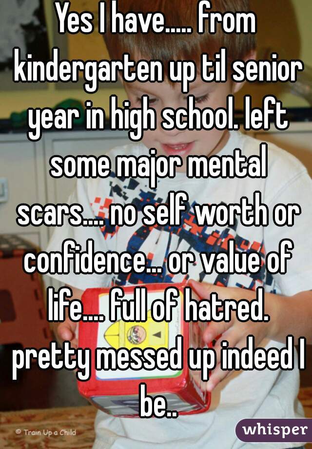 Yes I have..... from kindergarten up til senior year in high school. left some major mental scars.... no self worth or confidence... or value of life.... full of hatred. pretty messed up indeed I be..