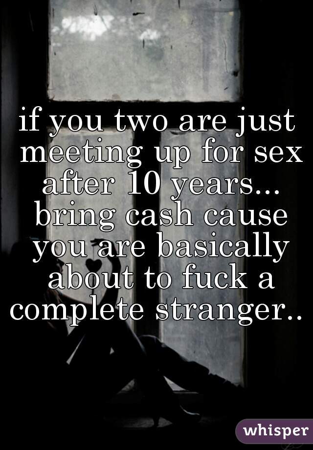 if you two are just meeting up for sex after 10 years... bring cash cause you are basically about to fuck a complete stranger.. 
