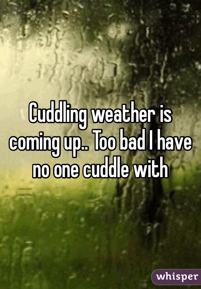 Cuddling weather is coming up.. Too bad I have no one cuddle with