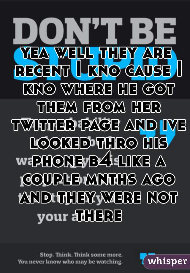yea well they are recent I kno cause I kno where he got them from her twitter page and ive looked thro his phone b4 like a couple mnths ago and they were not there