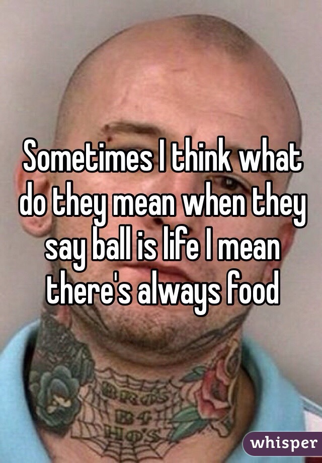 Sometimes I think what do they mean when they say ball is life I mean there's always food 