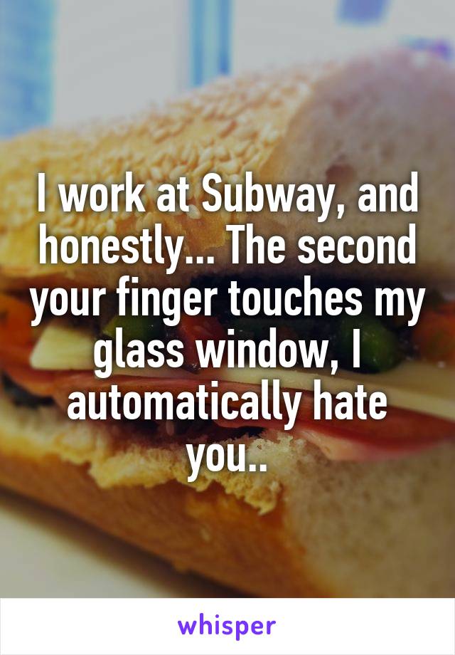 I work at Subway, and honestly... The second your finger touches my glass window, I automatically hate you..