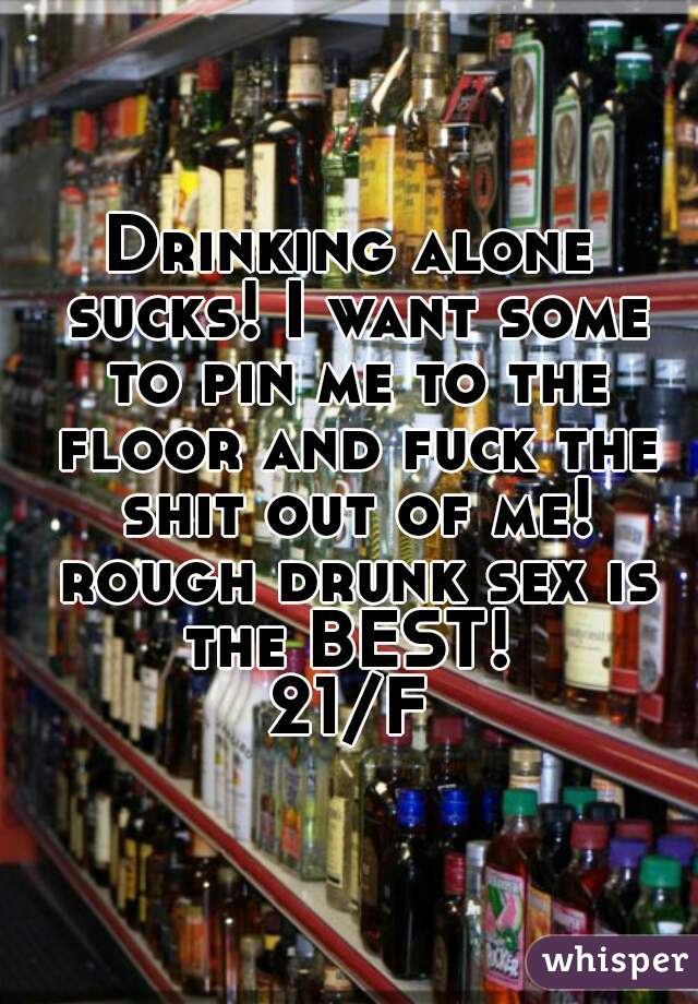 Drinking alone sucks! I want some to pin me to the floor and fuck the shit out of me! rough drunk sex is the BEST! 

21/F