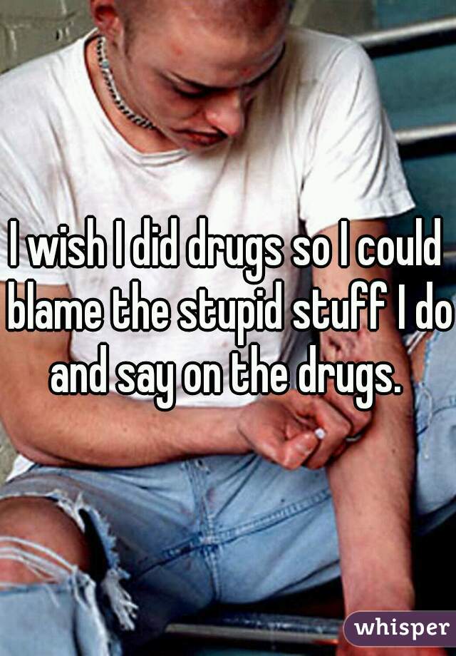 I wish I did drugs so I could blame the stupid stuff I do and say on the drugs. 