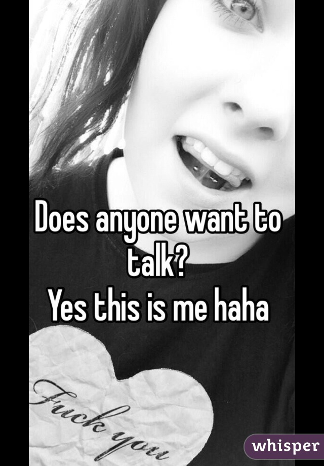 Does anyone want to talk?
Yes this is me haha