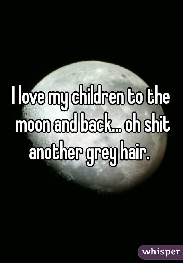 I love my children to the moon and back... oh shit another grey hair.  