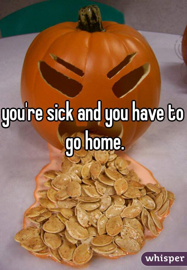 you're sick and you have to go home.