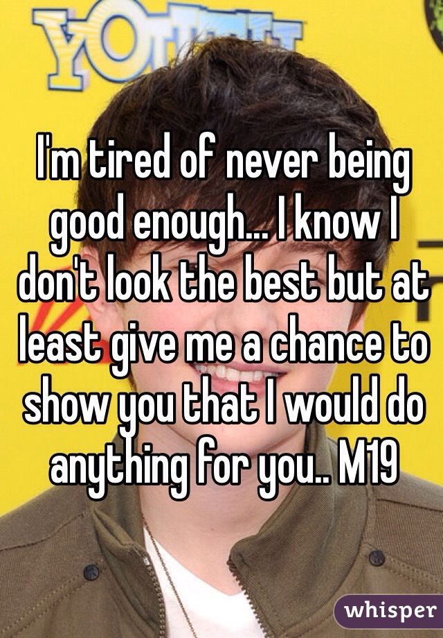 I'm tired of never being good enough... I know I don't look the best but at least give me a chance to show you that I would do anything for you.. M19