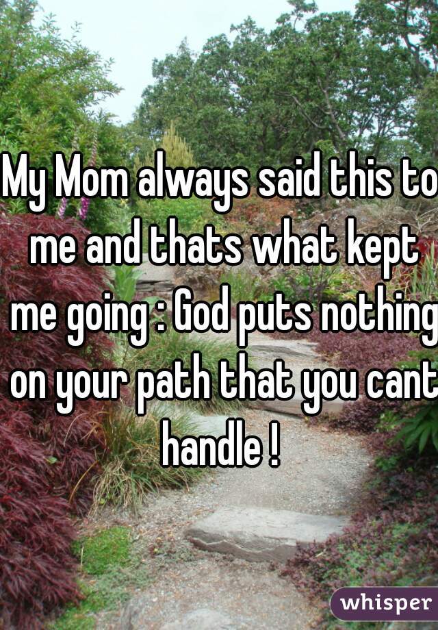 My Mom always said this to me and thats what kept me going : God puts nothing on your path that you cant handle ! 