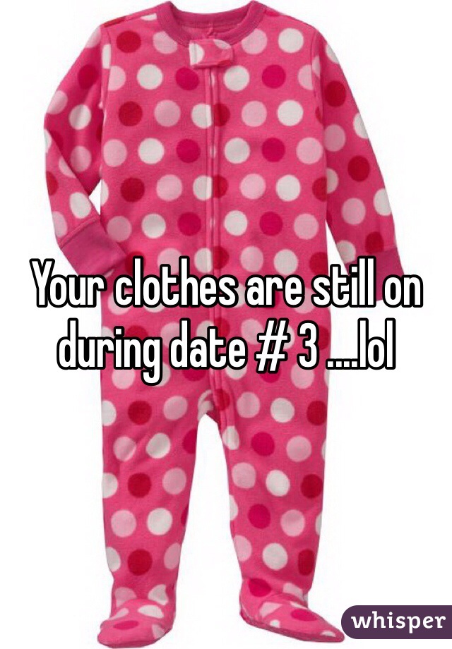 Your clothes are still on during date # 3 ....lol